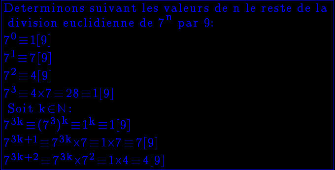 5$ \reverse \opaque \yellow \fbox{\rm Determinons suivant les valeurs de n le reste de la \\ division euclidienne de 7^{n} par 9:\\7^0\equiv 1[9]\\7^1\equiv 7[9]\\7^2\equiv 4[9]\\7^3\equiv 4\times 7\equiv 28\equiv 1[9]\\ Soit k\in \mathbb{N} :\\7^{3k}\equiv (7^3)^{k}\equiv 1^k\equiv 1[9]\\7^{3k+1}\equiv 7^{3k}\times 7\equiv 1\times 7\equiv 7[9]\\7^{3k+2}\equiv 7^{3k}\times 7^2\equiv 1\times 4\equiv 4[9]}